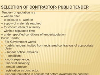 SELECTION OF CONTRACTOR- PUBLIC TENDER
Tender– or quotation is a:
-- written offer
-- to execute a work or
-- supply of materials required
-- for construction of a facility
-- within a stipulated time
-- under specified conditions of tender/quotation
Public Tender
 For Government works
 - public tenders invited from registered contractors of appropriate
class
 - Tender notice explains
 -- conditions
 - work experience,
 financial solvency,
 annual turnover,
 registration as contractor.
 
