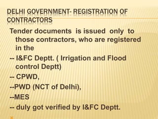 DELHI GOVERNMENT- REGISTRATION OF
CONTRACTORS
Tender documents is issued only to
those contractors, who are registered
in the
-- I&FC Deptt. ( Irrigation and Flood
control Deptt)
-- CPWD,
--PWD (NCT of Delhi),
--MES
-- duly got verified by I&FC Deptt.
 