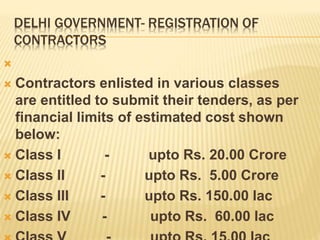 DELHI GOVERNMENT- REGISTRATION OF
CONTRACTORS

 Contractors enlisted in various classes
are entitled to submit their tenders, as per
financial limits of estimated cost shown
below:
 Class I - upto Rs. 20.00 Crore
 Class II - upto Rs. 5.00 Crore
 Class III - upto Rs. 150.00 lac
 Class IV - upto Rs. 60.00 lac
 