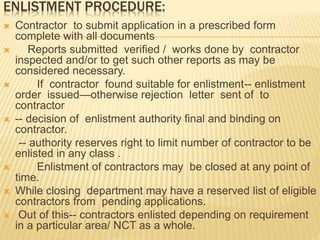 ENLISTMENT PROCEDURE:
 Contractor to submit application in a prescribed form
complete with all documents
 Reports submitted verified / works done by contractor
inspected and/or to get such other reports as may be
considered necessary.
 If contractor found suitable for enlistment-- enlistment
order issued—otherwise rejection letter sent of to
contractor
 -- decision of enlistment authority final and binding on
contractor.
-- authority reserves right to limit number of contractor to be
enlisted in any class .
 Enlistment of contractors may be closed at any point of
time.
 While closing department may have a reserved list of eligible
contractors from pending applications.
 Out of this-- contractors enlisted depending on requirement
in a particular area/ NCT as a whole.
 