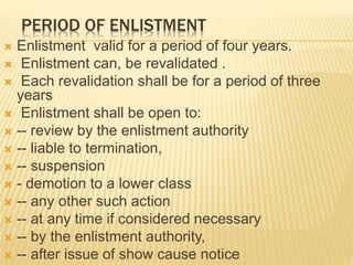 PERIOD OF ENLISTMENT
 Enlistment valid for a period of four years.
 Enlistment can, be revalidated .
 Each revalidation shall be for a period of three
years
 Enlistment shall be open to:
 -- review by the enlistment authority
 -- liable to termination,
 -- suspension
 - demotion to a lower class
 -- any other such action
 -- at any time if considered necessary
 -- by the enlistment authority,
 -- after issue of show cause notice
 