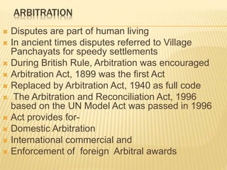 ARBITRATION
 Disputes are part of human living
 In ancient times disputes referred to Village
Panchayats for speedy settlements
 During British Rule, Arbitration was encouraged
 Arbitration Act, 1899 was the first Act
 Replaced by Arbitration Act, 1940 as full code
 The Arbitration and Reconciliation Act, 1996
based on the UN Model Act was passed in 1996
 Act provides for-
 Domestic Arbitration
 International commercial and
 Enforcement of foreign Arbitral awards
 