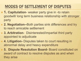 MODES OF SETTLEMENT OF DISPUTES
 1. Capitulation- weaker party give in -to retain
goodwill/ long term business relationship with stronger
party
 2. Negotiation--Both parties sink differences and try
to reach amicable settlement
 3. Arbitration- Disinterested/impartial third party
appointed to adjudicate
 4. Litigation- Disputes taken to court resulting in
abnormal delay and heavy expenditure
 5. Dispute Resolution Board- Board constituted on
award of contract to resolve disputes as and when
they arise
 
