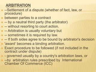 ARBITRATION
 --Settlement of a dispute (whether of fact, law, or
procedure)
 between parties to a contract
 -- by a neutral third party (the arbitrator)
 -- without resorting to court action.
 -- Arbitration is usually voluntary but
 -- sometimes it is required by law.
 -- If both sides agree to be bound by arbitrator's decision
 'award‘ becomes a binding arbitration.
 Exact procedure to be followed (if not included in the
contract under dispute)
 - governed usually by a country's arbitration laws, or
 --by arbitration rules prescribed by International
Chamber Of Commerce (ICC)
 