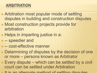 ARBITRATION
 Arbitration most popular mode of settling
disputes in building and construction disputes
 Most construction projects provide for
arbitration
 Helps in imparting justice in a:
 -- speedier and
 -- cost-effective manner
 Determining of disputes by the decision of one
or more – persons known as Arbitrator
 Every dispute – which can be settled by a civil
court can be settled under Arbitration
 
