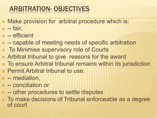 ARBITRATION- OBJECTIVES
 Make provision for arbitral procedure which is:
 -- fair,
 -- efficient
 -- capable of meeting needs of specific arbitration
 To Minimise supervisory role of Courts
 Arbitral tribunal to give reasons for the award
 To ensure Arbitral tribunal remains within its jurisdiction
 Permit Arbitral tribunal to use:
 -- mediation,
 -- conciliation or
 -- other procedures to settle disputes
 To make decisions of Tribunal enforceable as a degree
of court
 