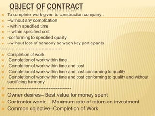 OBJECT OF CONTRACT
 To complete work given to construction company :
 --without any complication
 - within specified time
 -- within specified cost
 -conforming to specified quality
 --without loss of harmony between key participants
------------------------------------------
 Completion of work
 Completion of work within time
 Completion of work within time and cost
 Completion of work within time and cost conforming to quality
 Completion of work within time and cost conforming to quality and without
sacrificing harmony
 -------------------------------------
 Owner desires– Best value for money spent
 Contractor wants – Maximum rate of return on investment
 Common objective–Completion of Work
 