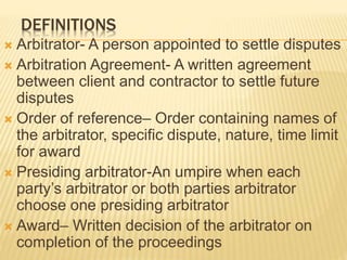 DEFINITIONS
 Arbitrator- A person appointed to settle disputes
 Arbitration Agreement- A written agreement
between client and contractor to settle future
disputes
 Order of reference– Order containing names of
the arbitrator, specific dispute, nature, time limit
for award
 Presiding arbitrator-An umpire when each
party’s arbitrator or both parties arbitrator
choose one presiding arbitrator
 Award– Written decision of the arbitrator on
completion of the proceedings
 