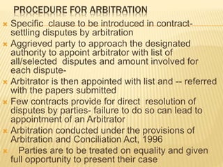 PROCEDURE FOR ARBITRATION
 Specific clause to be introduced in contract-
settling disputes by arbitration
 Aggrieved party to approach the designated
authority to appoint arbitrator with list of
all/selected disputes and amount involved for
each dispute-
 Arbitrator is then appointed with list and -- referred
with the papers submitted
 Few contracts provide for direct resolution of
disputes by parties- failure to do so can lead to
appointment of an Arbitrator
 Arbitration conducted under the provisions of
Arbitration and Conciliation Act, 1996
 Parties are to be treated on equality and given
full opportunity to present their case
 