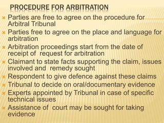 PROCEDURE FOR ARBITRATION
 Parties are free to agree on the procedure for
Arbitral Tribunal
 Parties free to agree on the place and language for
arbitration
 Arbitration proceedings start from the date of
receipt of request for arbitration
 Claimant to state facts supporting the claim, issues
involved and remedy sought
 Respondent to give defence against these claims
 Tribunal to decide on oral/documentary evidence
 Experts appointed by Tribunal in case of specific
technical issues
 Assistance of court may be sought for taking
evidence
 