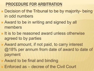 PROCEDURE FOR ARBITRATION
 Decision of the Tribunal to be by majority- being
in odd numbers
 Award to be in writing and signed by all
members
 It is to be reasoned award unless otherwise
agreed to by parties
 Award amount, if not paid, to carry interest
@18% per annum from date of award to date of
payment
 Award to be final and binding
 Enforced as – decree of the Civil Court
 