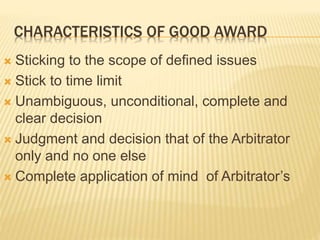 CHARACTERISTICS OF GOOD AWARD
 Sticking to the scope of defined issues
 Stick to time limit
 Unambiguous, unconditional, complete and
clear decision
 Judgment and decision that of the Arbitrator
only and no one else
 Complete application of mind of Arbitrator’s
 