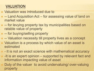 VALUATION
 Valuation was introduced due to
 -- Land Acquisition Act – for assessing value of land on
market value
 -- for levying property tax by municipalities based on
ratable value of property
 -- for buying/selling property
 -- Valuation necessity till property lives as a concept
 Valuation is a process by which value of an asset is
estimated
 - It is not an exact science with mathematical accuracy
 -It is an expert opinion – supported by relevant fact and
information impacting value of asset
 Duty of the valuer to avoid undervaluing/ over-valuing
property
 