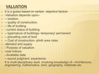 VALUATION
 It is a guess based on certain objective factors
 -Valuation depends upon–
 -- location,
 -- quality of construction,
 -- life of building
 - current status of building
 -- type/nature of buildings- temporary/ permanent
 -- prevailing cost of land
 -- Cost of construction- plinth area rates
 -demand and supply
 - Purpose of valuation
 -cost indices
- --Available data
- —sound judgment, experience
- It is multi-disciplinary work involving knowledge of—Architecture,
engineering, mathematics, land, geography, materials etc
 