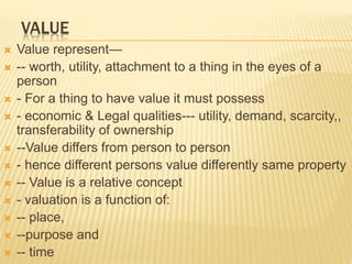 VALUE
 Value represent—
 -- worth, utility, attachment to a thing in the eyes of a
person
 - For a thing to have value it must possess
 - economic & Legal qualities--- utility, demand, scarcity,,
transferability of ownership
 --Value differs from person to person
 - hence different persons value differently same property
 -- Value is a relative concept
 - valuation is a function of:
 -- place,
 --purpose and
 -- time
 