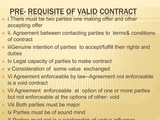 PRE- REQUISITE OF VALID CONTRACT
 i.There must be two parties one making offer and other
accepting offer
 Ii. Agreement between contacting parties to terms& conditions
of contract
 iiiGenuine intention of parties to accept/fulfill their rights and
duties
 Iv Legal capacity of parties to make contract
 v Consideration of some value exchanged
 Vi Agreement enforceable by law--Agreement not enforceable
is a void contract
 Vii Agreement enforceable at option of one or more parties
but not enforceable at the options of other- void
 Viii Both parties must be major
 Ix Parties must be of sound mind
 