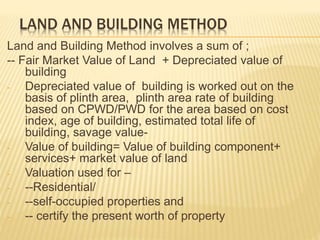 LAND AND BUILDING METHOD
Land and Building Method involves a sum of ;
-- Fair Market Value of Land + Depreciated value of
building
- Depreciated value of building is worked out on the
basis of plinth area, plinth area rate of building
based on CPWD/PWD for the area based on cost
index, age of building, estimated total life of
building, savage value-
- Value of building= Value of building component+
services+ market value of land
- Valuation used for –
- --Residential/
- --self-occupied properties and
- -- certify the present worth of property
 