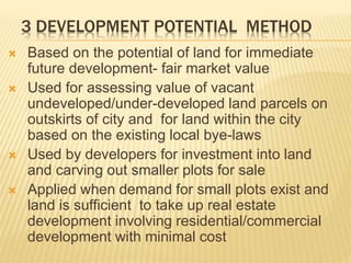 3 DEVELOPMENT POTENTIAL METHOD
 Based on the potential of land for immediate
future development- fair market value
 Used for assessing value of vacant
undeveloped/under-developed land parcels on
outskirts of city and for land within the city
based on the existing local bye-laws
 Used by developers for investment into land
and carving out smaller plots for sale
 Applied when demand for small plots exist and
land is sufficient to take up real estate
development involving residential/commercial
development with minimal cost
 