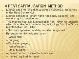 4 RENT CAPITALISATION METHOD
 Method used for valuation of rented properties, properties
under Rent Control Act
 Method considers- tenant right( not legally saleable) and
owners right to receive rent.
 This method has- Net Maintainable Rent- NMR for landlord
which is worked out by deducting outgoings from the Gross
Maintainable Rent- GMR
 - Net rent capitalised and depreciation is ignored
 Essentials for this valuation are–
 -- Gross rent,
 -- outgoing,
 --Capital employed,
 -- rate of return ,
 -- life of building,
 --unused portion of asset for future use,
 -- money required for repair
 