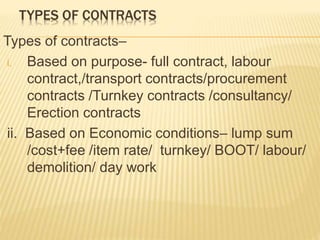 TYPES OF CONTRACTS
Types of contracts–
i. Based on purpose- full contract, labour
contract,/transport contracts/procurement
contracts /Turnkey contracts /consultancy/
Erection contracts
ii. Based on Economic conditions– lump sum
/cost+fee /item rate/ turnkey/ BOOT/ labour/
demolition/ day work
 