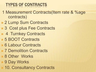 TYPES OF CONTRACTS
1 Measurement Contracts(Item rate & %age
contracts)
 2 Lump Sum Contracts
 3 Cost plus Fee Contracts
 4 Turnkey Contracts
 5 BOOT Contracts
 6 Labour Contracts
 7 Demolition Contracts
 8 Other Works
 9 Day Works
 10. Consultancy Contracts
 