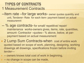 TYPES OF CONTRACTS
1 Measurement Contracts
--Item rate –for large works- owner quotes quantity and
unit, Tenderer- Rate for each item- payment based on actual
measuremnt
-- % age contracts- for small/ repetitive/ repair/
maintenance works-owners gives, items, rate, quantities,
amount- Contractor –quotes-- % above, below, at par-
payment based on actual measurement
 2 Lump Sum Contracts-when cost of entire work
quoted based on scope of work, planning, designing, working
drawings all drawings, specifications frozen before inviting
tender—
 -- owners knows total cost of work in beginning,
 -- no change in scope can be made,
 
