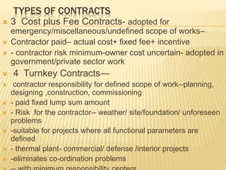 TYPES OF CONTRACTS
 3 Cost plus Fee Contracts- adopted for
emergency/miscellaneous/undefined scope of works–
 Contractor paid– actual cost+ fixed fee+ incentive
 - contractor risk minimum-owner cost uncertain- adopted in
government/private sector work
 4 Turnkey Contracts—
 contractor responsibility for defined scope of work--planning,
designing ,construction, commissioning
 - paid fixed lump sum amount
 - Risk for the contractor-- weather/ site/foundation/ unforeseen
problems
 -suitable for projects where all functional parameters are
defined
 - thermal plant- commercial/ defense /interior projects
 -eliminates co-ordination problems
 