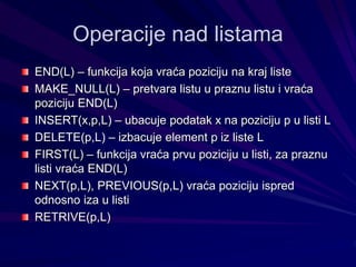 Operacije nad listama
END(L) – funkcija koja vraća poziciju na kraj liste
MAKE_NULL(L) – pretvara listu u praznu listu i vraća
poziciju END(L)
INSERT(x,p,L) – ubacuje podatak x na poziciju p u listi L
DELETE(p,L) – izbacuje element p iz liste L
FIRST(L) – funkcija vraća prvu poziciju u listi, za praznu
listi vraća END(L)
NEXT(p,L), PREVIOUS(p,L) vraća poziciju ispred
odnosno iza u listi
RETRIVE(p,L)
 