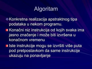 Algoritam
Konkretna realizacija apstraktnog tipa
podataka u nekom programu.
Konačni niz instrukcija od kojih svaka ima
jasno značenje i može biti izvršena u
konačnom vremenu
Iste instrukcije mogu se izvršiti više puta
pod pretpostavkom da same instrukcije
ukazuju na ponavljanje
 