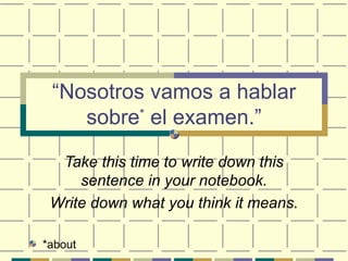 “ Nosotros vamos a hablar sobre *  el examen.” Take this time to write down this sentence in your notebook. Write down what you think it means. ,[object Object]