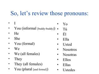 So, let’s review those pronouns: Yo T ú Él Ella Usted Nosotros Nosotras Ellos Ellas Ustedes I You (informal  [buddy-buddy] ) He She You (formal) We We (all females) They They (all females) You (plural  [and formal] ) 