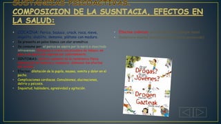 • COCAINA: Perico, bazuco, crack, roca, nieve,
angelito, diablito, demonio, plátano con maduro.
• Se presenta en polvo blanco con olor aromático.
• Se consume por: el perico se aspira por la nariz o inyectado
intravenoso. El bazuco y crack con picadura de tabaco, en
pipa o se aspira los vapores por calentamiento.
• SINTOMAS: euforia, aumento de la resistencia física
disminución de hambre y cansancio, disminuir los efectos
del alcohol.
• Efectos: dilatación de la pupila, nausea, vomito y dolor en el
pecho.
• Complicaciones cardiacas. Convulsiones, alucinaciones,
delirio y psicosis.
• Inquietud, habladera, agresividad y agitación.
• Efectos crónicos: perforación del tabique nasal.
• Deterioro mental progresivo (psicótico paranoide)
 