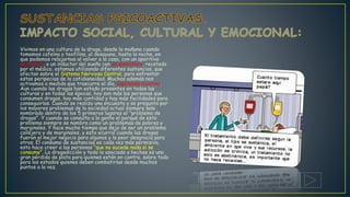 Vivimos en una cultura de la droga, desde la mañana cuando
tomamos cafeína o teofilina, al desayuno, hasta la noche, en
que podemos relajarnos al volver a la casa, con un aperitivo
alcohólico, o un inductor del sueño con un somnífero, recetado
por el médico, estamos utilizando diferentes sustancias, que
afectan sobre el Sistema Nervioso Central, para enfrentar
estas peripecias de la cotidianeidad. Muchos además nos
activamos a medida que trascurre el día, aspirando nicotina.
Aun cuando las drogas han estado presentes en todas las
culturas y en todas las épocas, hoy son más las personas que
consumen drogas, hay más cantidad y hay más facilidades para
conseguirlas. Cuando se realiza una encuesta y se pregunta por
los mayores problemas de la sociedad actual siempre sale
nombrado dentro de los 5 primeros lugares el "problema de
drogas". Y cuando se consulta a la gente el porqué de este
problema siempre se nombra como un problemas de pobres y
marginales. Y hace mucho tiempo que dejo de ser un problema
callejero y de marginales, y esto ocurrió cuando las drogas
fueron el mejor negocio para algunos y la peor desgracia para
otros. El consumo de sustancias es cada vez más permisivo,
esto hace creer a las personas "que no sucede nada si se
consume”. La drogadicción y todo lo asociado a hechas es una
gran pérdida de plata para quienes están en contra, sobre todo
para los estados quienes deben combatirlas desde muchos
puntos a la vez.
 