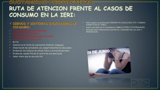 o Frecuentes desapariciones del hogar.
o Cambios bruscos de amigos.
o cambios en los hábitos de higiene y vestido.
o Vómitos, nauseas crónicas, etc.
 RUTA:
 Cambios en la forma de expresarse (hablado, lenguaje).
 Observación del estudiante con comportamientos no adecuados.
 Evidenciar los Cambios de estado físico y activación personal.
 Evidenciar cuando Pierde el control de sus emociones.
 Saber sobre que es una adicción.
 Pedir ayuda a un profesional (TERAPEUTA, PSICOLOGO, ETC; Y DEMAS
EXPERTO EN EL TEMA).
 Saber cual debe ser su tratamiento (AMBULATORIO O INTERNARSE).
 BUSCAR UNA FUNDACION CONTRA EL CONSUMO DE LAS SPA Y
PREVENCION.
 