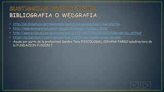 • http://es.slideshare.net/maolozada/sustancias-psicoactivas-y-sus-efectos
• http://www.monografias.com/trabajos13/ladrogcc/ladrogcc.shtml
• http://www.scielo.org.pe/scielo.php?pid=S1729-48272013000200001&script=sci_arttext
• https://actualidad.rt.com/ciencias/view/123135-marihuana-cancer-suicidio
• Ayuda por parte de la profesional Sandra Toro (PSICOLOGA), JOHANA PARDO subdirectora de
la FUNDACION FUXION 7
 