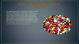 • Se considera psicoactivo a toda sustancia química de origen
natural o sintético que al introducirse por cualquier vía
(oral, nasal, intramuscular y intravenosa); ejerce un efecto
directo sobre el sistema nervioso central. Ocasionando
cambios específicos a sus funciones: que está compuesto
por el encéfalo y la medula espinal de los organismos vivos.
Son llevadas al cerebro por el torrente sanguíneo y luego se
distribuyen por el tejido cerebral alterando sus funciones,
• (Estas sustancias son capaces de inhibir el dolor, modificar
el estado anímico o altera las percepciones)
 