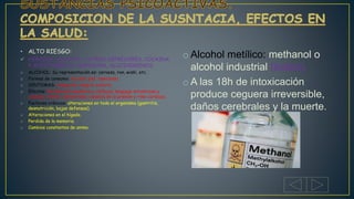 • ALTO RIESGO:
 HEROÍNA, ALCOHOL Y OTROS DEPRESORES, COCAINA
Y ANFETAMINAS, MARIHUNA, ALUCINOGENOS.
o ALCOHOL: Su representación es: cerveza, ron, wiski, etc.
o Formas de consumo: vía oral, piel, inyectado.
o SINTOMAS: relajación, alegría, euforia.
o Efectos: Perdida del equilibrio y reflejos, lenguaje arrastrado y
confuso, vomito, agresividad, cambios en la presión y rimo cardiaco.
o Factores crónicos: alteraciones en todo el organismo (gastritis,
desnutrición, bajas defensas).
o Alteraciones en el hígado.
o Perdida de la memoria.
o Cambios constantes de animo.
o Alcohol metílico: methanol o
alcohol industrial (toxico).
o A las 18h de intoxicación
produce ceguera irreversible,
daños cerebrales y la muerte.
 