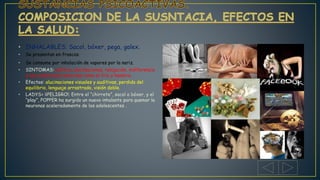 • INHALABLES; Sacol, bóxer, pega, galex.
• Se presentan en frascos.
• Se consume por inhalación de vapores por la nariz.
• SINTOMAS: euforia, alucinaciones, relajación, indiferencia
a las condiciones adversas como el frio y hambre.
• Efectos: alucinaciones visuales y auditivas, perdida del
equilibrio, lenguaje arrastrado, visión doble.
• LADYS= ¡¡PELIGRO!; Entre el “chirrete”, sacol o bóxer, y el
“play”, POPPER ha surgido un nuevo inhalante para quemar la
neuronas aceleradamente de los adolescentes .
 