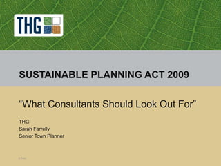 © THG SUSTAINABLE PLANNING ACT 2009 “What Consultants Should Look Out For” THG Sarah Farrelly Senior Town Planner 