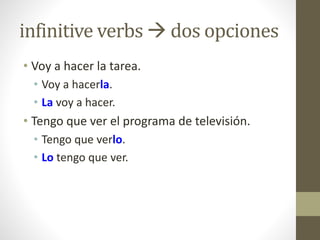infinitive verbs  dos opciones
• Voy a hacer la tarea.
• Voy a hacerla.
• La voy a hacer.
• Tengo que ver el programa de televisión.
• Tengo que verlo.
• Lo tengo que ver.
 
