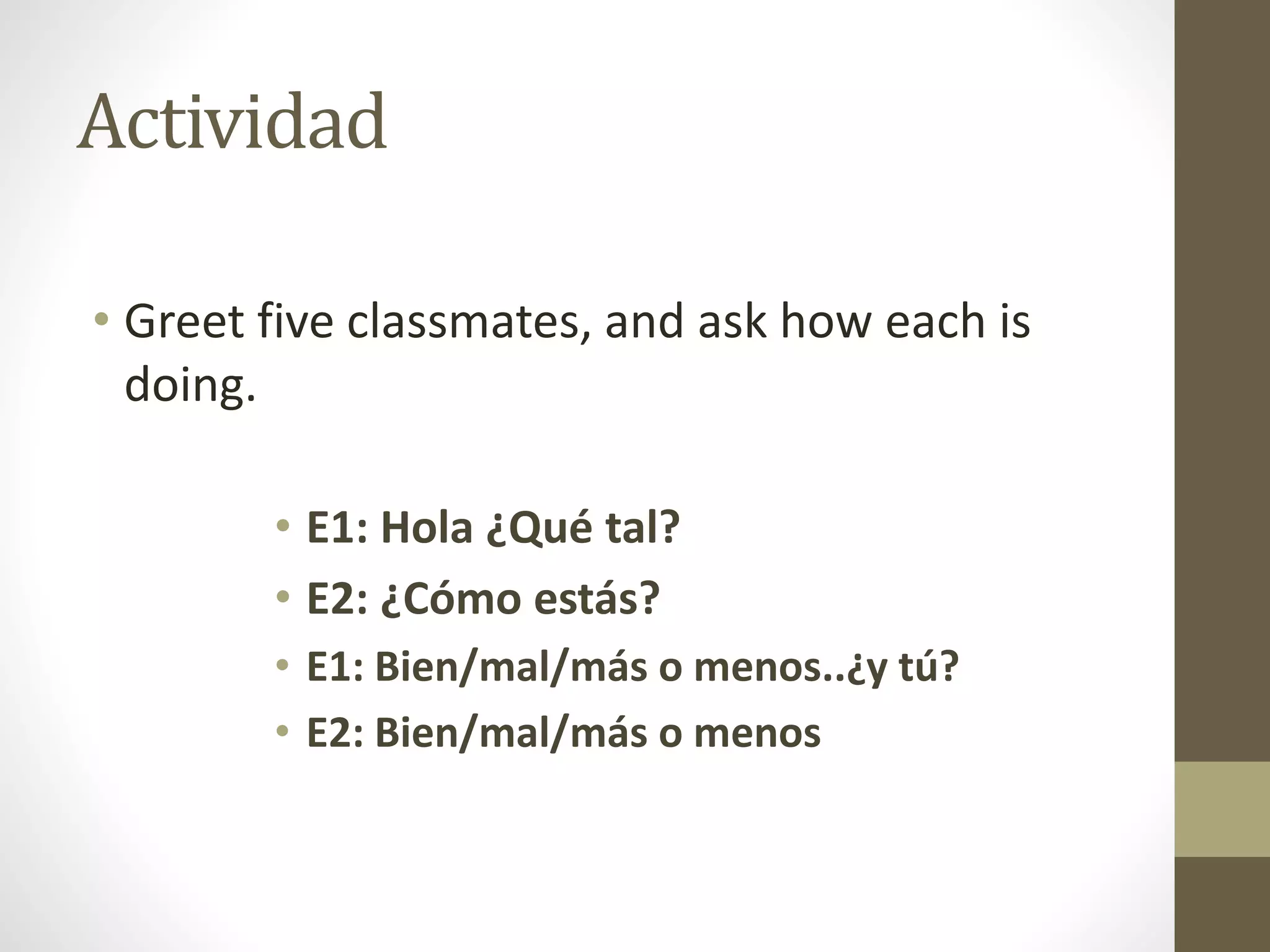 Actividad
• Greet five classmates, and ask how each is
doing.
• E1: Hola ¿Qué tal?
• E2: ¿Cómo estás?
• E1: Bien/mal/más o menos..¿y tú?
• E2: Bien/mal/más o menos
 