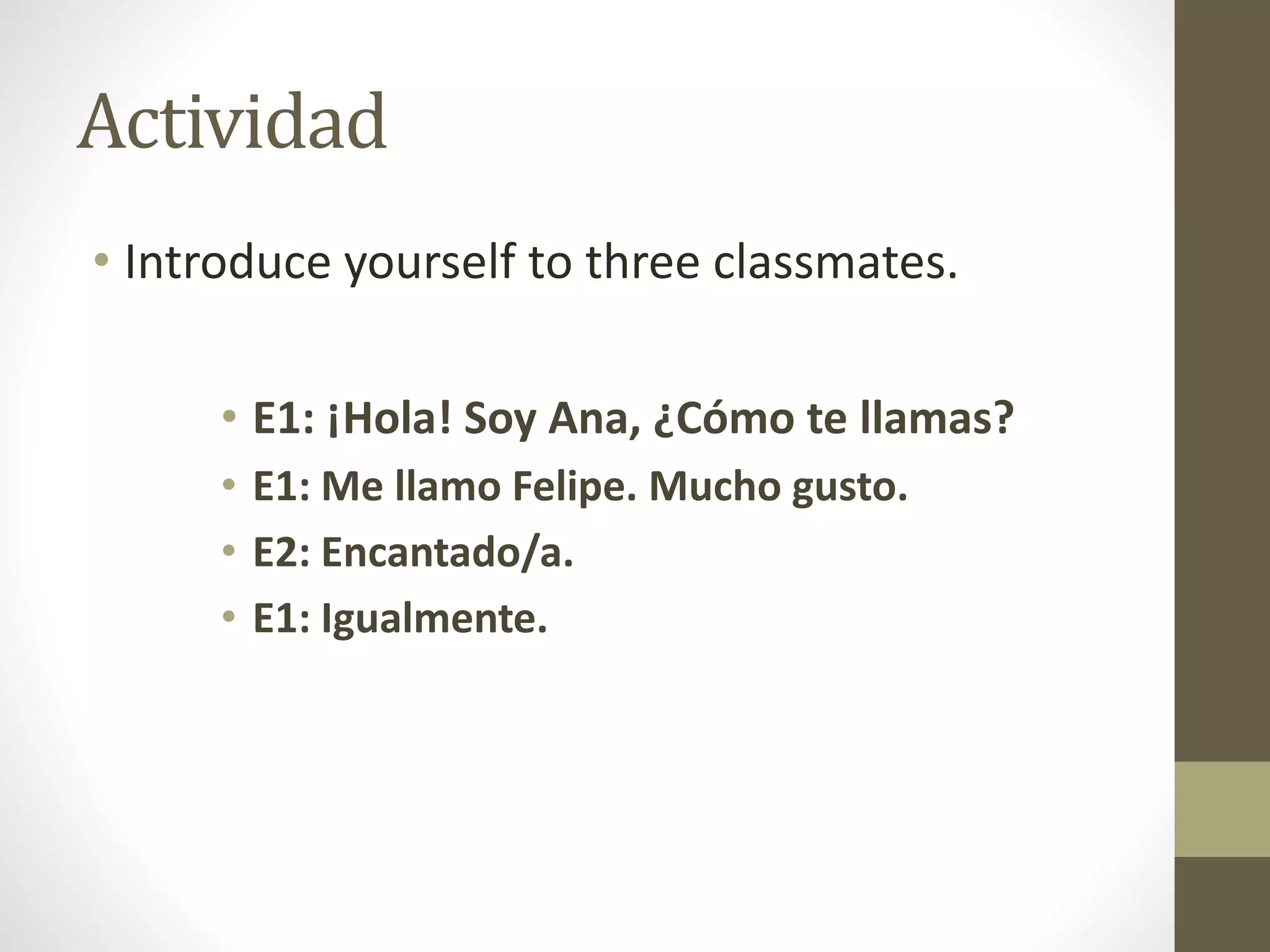 Actividad
• Introduce yourself to three classmates.
• E1: ¡Hola! Soy Ana, ¿Cómo te llamas?
• E1: Me llamo Felipe. Mucho gusto.
• E2: Encantado/a.
• E1: Igualmente.
 