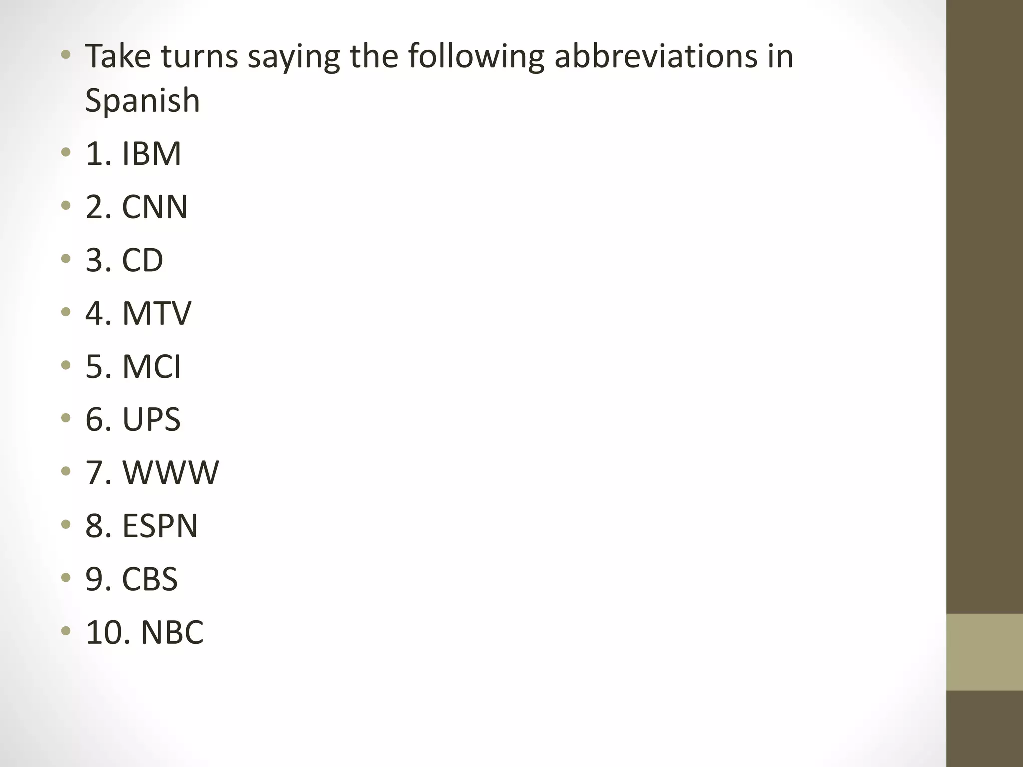 • Take turns saying the following abbreviations in
Spanish
• 1. IBM
• 2. CNN
• 3. CD
• 4. MTV
• 5. MCI
• 6. UPS
• 7. WWW
• 8. ESPN
• 9. CBS
• 10. NBC
 