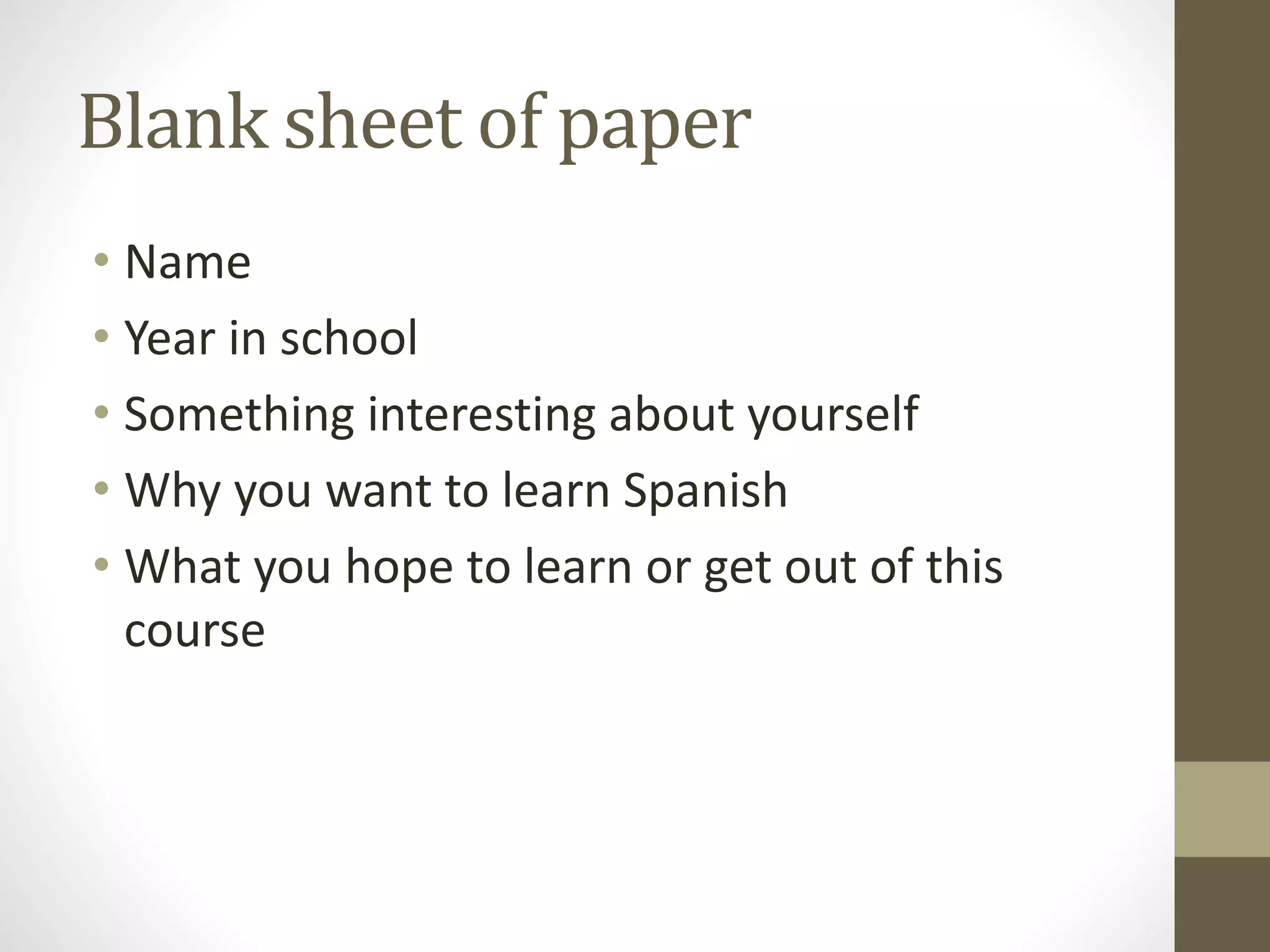 Blank sheet of paper
• Name
• Year in school
• Something interesting about yourself
• Why you want to learn Spanish
• What you hope to learn or get out of this
course
 