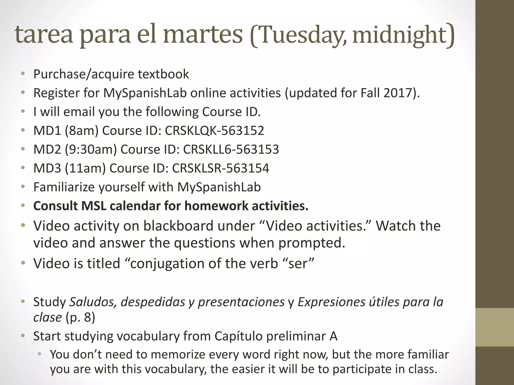 tarea para el martes (Tuesday, midnight)
• Purchase/acquire textbook
• Register for MySpanishLab online activities (updated for Fall 2017).
• I will email you the following Course ID.
• MD1 (8am) Course ID: CRSKLQK-563152
• MD2 (9:30am) Course ID: CRSKLL6-563153
• MD3 (11am) Course ID: CRSKLSR-563154
• Familiarize yourself with MySpanishLab
• Consult MSL calendar for homework activities.
• Video activity on blackboard under “Video activities.” Watch the
video and answer the questions when prompted.
• Video is titled “conjugation of the verb “ser”
• Study Saludos, despedidas y presentaciones y Expresiones útiles para la
clase (p. 8)
• Start studying vocabulary from Capítulo preliminar A
• You don’t need to memorize every word right now, but the more familiar
you are with this vocabulary, the easier it will be to participate in class.
 