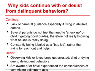 Why kids continue with or desist
from delinquent behaviors?
Continue:
• Lack of parental guidance especially if living in abusive
  homes.
• Several parents do not feel the need to "check up" on
  child if getting good grades, therefore not really knowing
  what he/she is really doing.
• Constantly being labeled as a "bad kid", rather than
  trying to reach out and help.
Desist:
• Observing kids or loved ones get arrested, shot or dying
  due to delinquent behaviors.
• Are aware of or have experienced the consequences of
  committing delinquent acts
 
