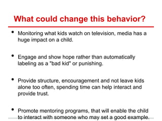 What could change this behavior?
•   Monitoring what kids watch on television, media has a
    huge impact on a child.


•   Engage and show hope rather than automatically
    labeling as a "bad kid" or punishing.


•   Provide structure, encouragement and not leave kids
    alone too often, spending time can help interact and
    provide trust.


•   Promote mentoring programs, that will enable the child
    to interact with someone who may set a good example.
 