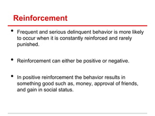 Reinforcement
•   Frequent and serious delinquent behavior is more likely
    to occur when it is constantly reinforced and rarely
    punished.


•   Reinforcement can either be positive or negative.


•   In positive reinforcement the behavior results in
    something good such as, money, approval of friends,
    and gain in social status.
 