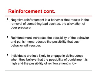 Reinforcement cont.
•   Negative reinforcement is a behavior that results in the
    removal of something bad such as, the alleviation of
    peer pressure.


•   Reinforcement increases the possibility of the behavior
    and punishment reduces the possibility that such
    behavior will reoccur.


•   Individuals are less likely to engage in delinquency
    when they believe that the possibility of punishment is
    high and the possibility of reinforcement is low.
 