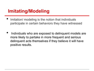 Imitating/Modeling
•   Imitation/ modeling is the notion that individuals
    participate in certain behaviors they have witnessed


•   Individuals who are exposed to delinquent models are
    more likely to partake in more frequent and serious
    delinquent acts themselves if they believe it will have
    positive results.
 